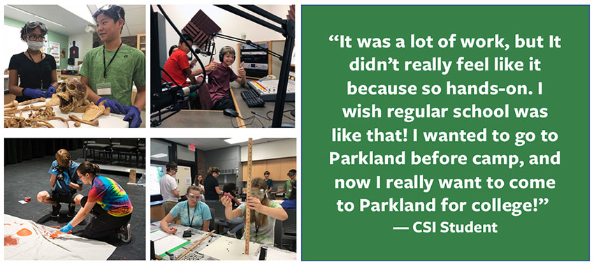 “It was a lot of work, but It didn’t really feel like it because so hands-on. I wish regular school was like that! I wanted to go to Parkland before camp, and now I really want to come to Parkland for college!”